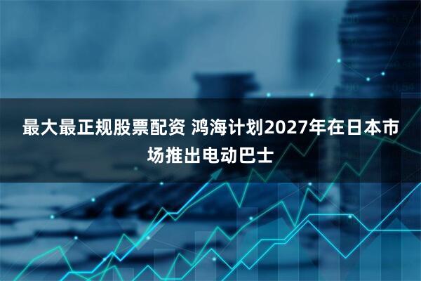 最大最正规股票配资 鸿海计划2027年在日本市场推出电动巴士