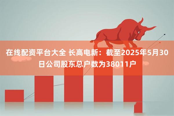 在线配资平台大全 长高电新：截至2025年5月30日公司股东总户数为38011户
