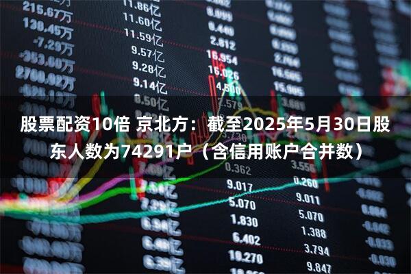 股票配资10倍 京北方：截至2025年5月30日股东人数为74291户（含信用账户合并数）