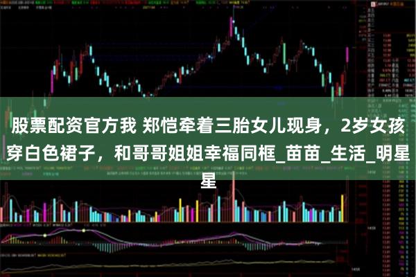 股票配资官方我 郑恺牵着三胎女儿现身，2岁女孩穿白色裙子，和哥哥姐姐幸福同框_苗苗_生活_明星