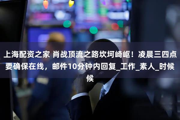 上海配资之家 肖战顶流之路坎坷崎岖！凌晨三四点要确保在线，邮件10分钟内回复_工作_素人_时候