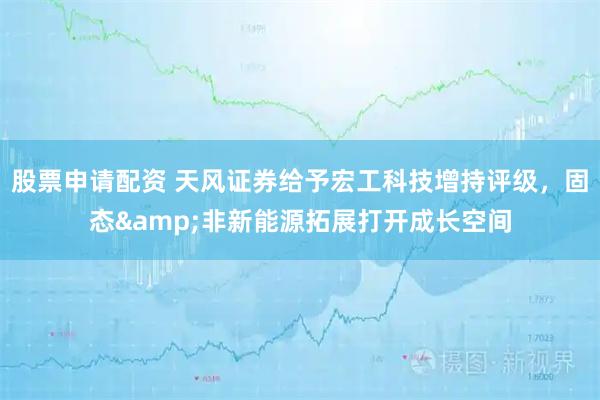股票申请配资 天风证券给予宏工科技增持评级，固态&非新能源拓展打开成长空间