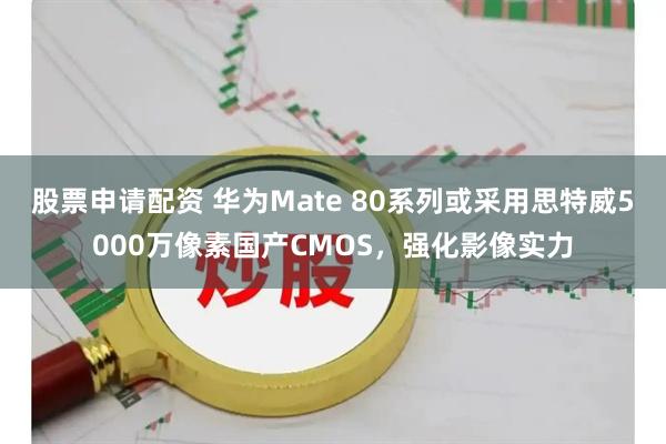 股票申请配资 华为Mate 80系列或采用思特威5000万像素国产CMOS，强化影像实力