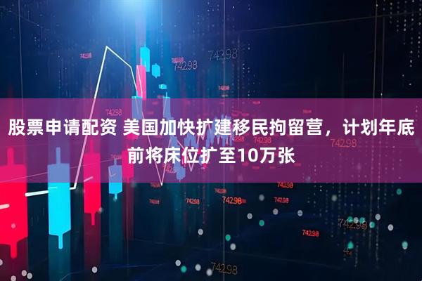 股票申请配资 美国加快扩建移民拘留营，计划年底前将床位扩至10万张