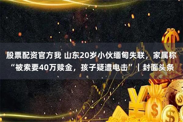 股票配资官方我 山东20岁小伙缅甸失联，家属称“被索要40万赎金，孩子疑遭电击”｜封面头条