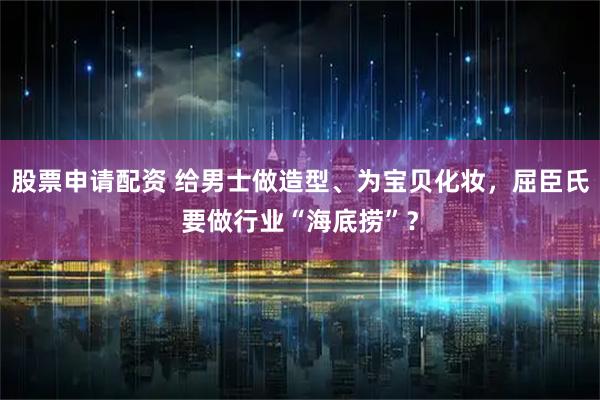 股票申请配资 给男士做造型、为宝贝化妆，屈臣氏要做行业“海底捞”？