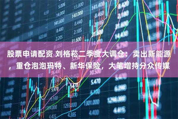 股票申请配资 刘格菘二季度大调仓：卖出新能源，重仓泡泡玛特、新华保险，大笔增持分众传媒