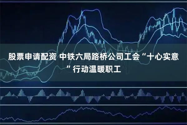 股票申请配资 中铁六局路桥公司工会“十心实意”行动温暖职工