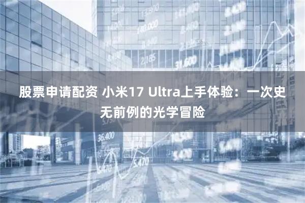 股票申请配资 小米17 Ultra上手体验：一次史无前例的光学冒险