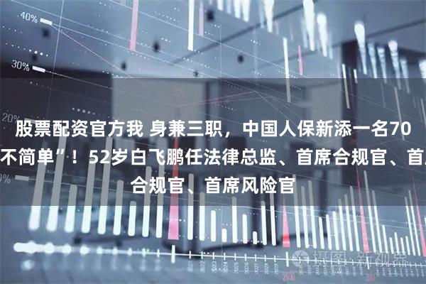 股票配资官方我 身兼三职，中国人保新添一名70后高管“不简单”！52岁白飞鹏任法律总监、首席合规官、首席风险官