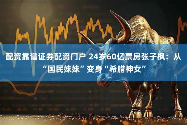 配资靠谱证券配资门户 24岁60亿票房张子枫：从“国民妹妹”变身“希腊神女”