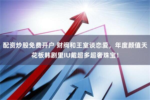 配资炒股免费开户 财阀和王室谈恋爱，年度颜值天花板韩剧里IU戴超多超奢珠宝！