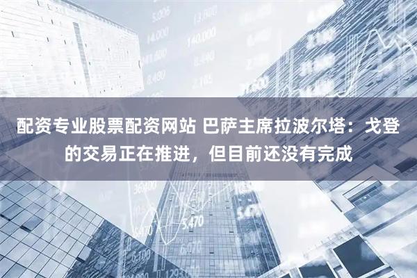 配资专业股票配资网站 巴萨主席拉波尔塔：戈登的交易正在推进，但目前还没有完成