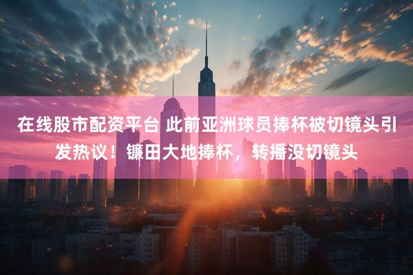 在线股市配资平台 此前亚洲球员捧杯被切镜头引发热议！镰田大地捧杯，转播没切镜头