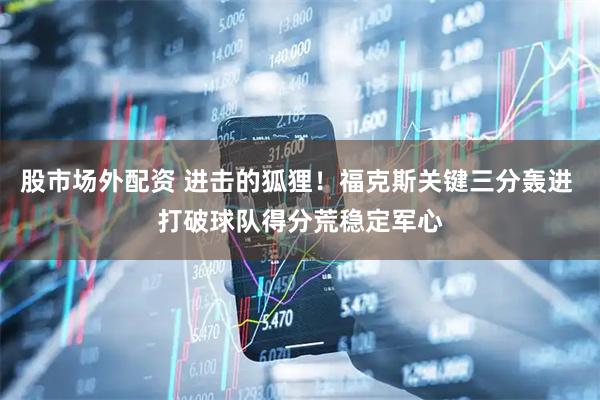 股市场外配资 进击的狐狸！福克斯关键三分轰进 打破球队得分荒稳定军心