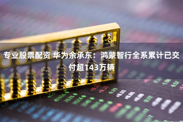 专业股票配资 华为余承东：鸿蒙智行全系累计已交付超143万辆