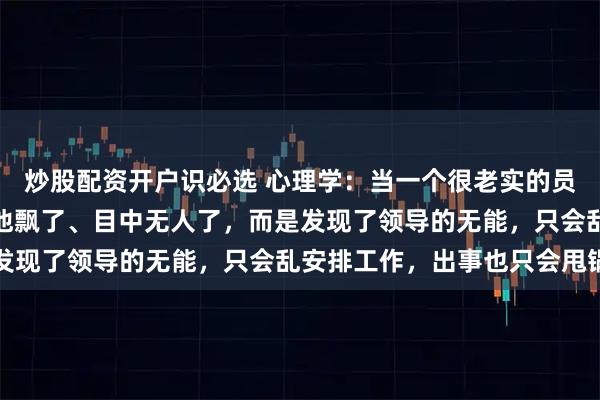 炒股配资开户识必选 心理学：当一个很老实的员工开始顶撞领导，不是他飘了、目中无人了，而是发现了领导的无能，只会乱安排工作，出事也只会甩锅