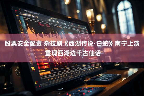 股票安全配资 杂技剧《西湖传说·白蛇》南宁上演 重现西湖边千古仙话