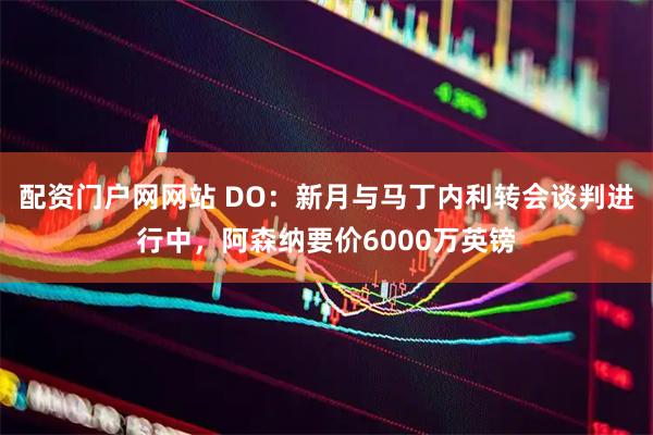 配资门户网网站 DO：新月与马丁内利转会谈判进行中，阿森纳要价6000万英镑