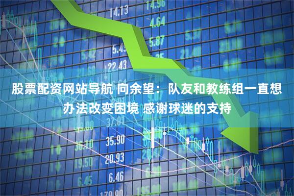 股票配资网站导航 向余望：队友和教练组一直想办法改变困境 感谢球迷的支持