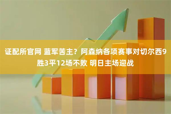 证配所官网 蓝军苦主？阿森纳各项赛事对切尔西9胜3平12场不败 明日主场迎战