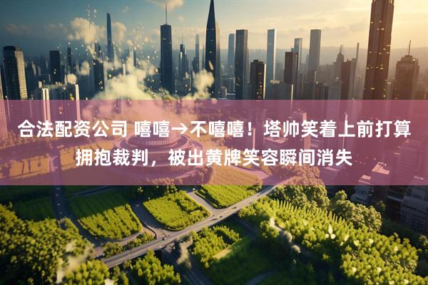 合法配资公司 嘻嘻→不嘻嘻！塔帅笑着上前打算拥抱裁判，被出黄牌笑容瞬间消失
