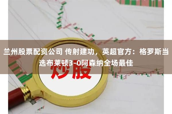 兰州股票配资公司 传射建功，英超官方：格罗斯当选布莱顿3-0阿森纳全场最佳