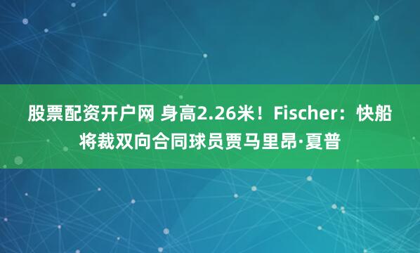 股票配资开户网 身高2.26米！Fischer：快船将裁双向合同球员贾马里昂·夏普