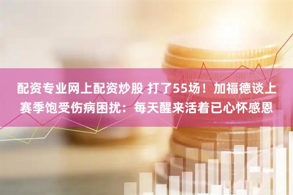 配资专业网上配资炒股 打了55场！加福德谈上赛季饱受伤病困扰：每天醒来活着已心怀感恩