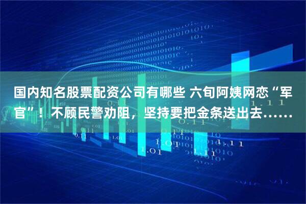 国内知名股票配资公司有哪些 六旬阿姨网恋“军官”！不顾民警劝阻，坚持要把金条送出去……